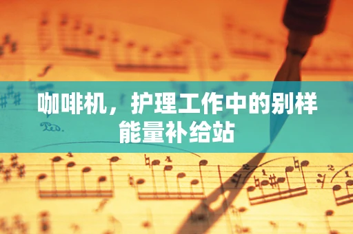 咖啡机，护理工作中的别样能量补给站