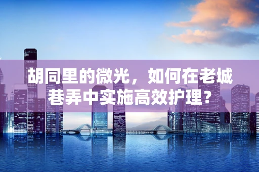 胡同里的微光，如何在老城巷弄中实施高效护理？