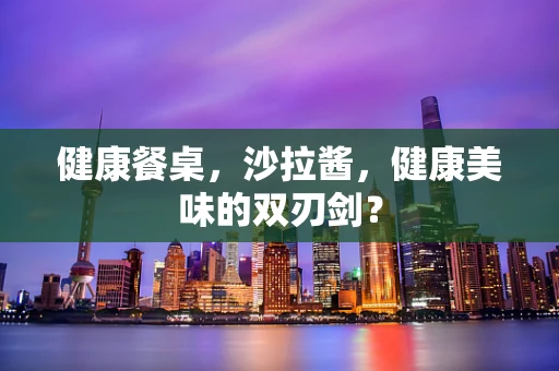 健康餐桌，沙拉酱，健康美味的双刃剑？