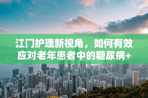江门护理新视角，如何有效应对老年患者中的糖尿病+高血压双重挑战？