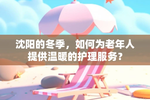 沈阳的冬季，如何为老年人提供温暖的护理服务？