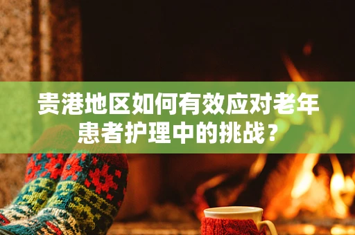 贵港地区如何有效应对老年患者护理中的挑战？