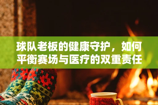 球队老板的健康守护，如何平衡赛场与医疗的双重责任？
