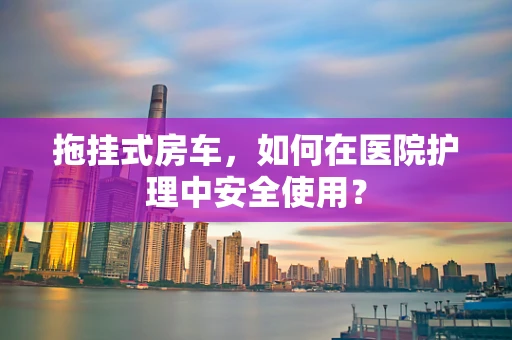 拖挂式房车，如何在医院护理中安全使用？
