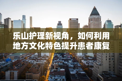 乐山护理新视角，如何利用地方文化特色提升患者康复乐趣？