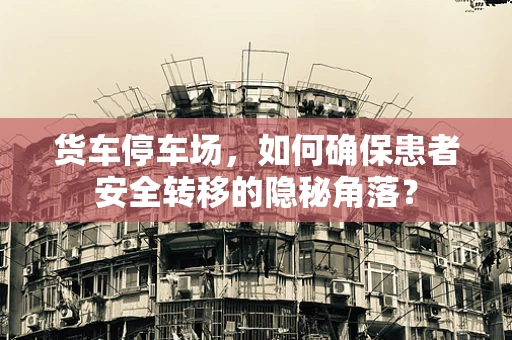 货车停车场，如何确保患者安全转移的隐秘角落？