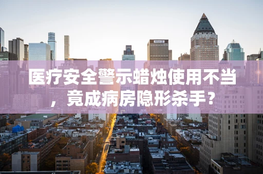 医疗安全警示蜡烛使用不当，竟成病房隐形杀手？