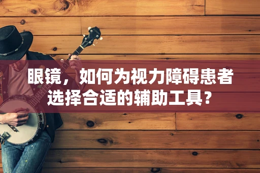 眼镜，如何为视力障碍患者选择合适的辅助工具？
