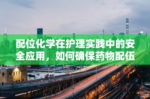 配位化学在护理实践中的安全应用，如何确保药物配伍的准确性？