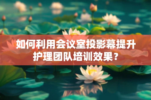 如何利用会议室投影幕提升护理团队培训效果？