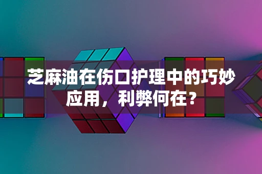 芝麻油在伤口护理中的巧妙应用，利弊何在？