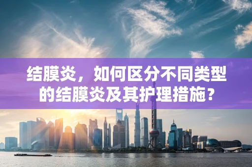 结膜炎，如何区分不同类型的结膜炎及其护理措施？