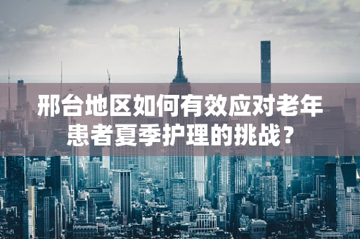 邢台地区如何有效应对老年患者夏季护理的挑战？