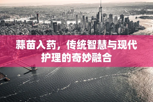 蒜苗入药，传统智慧与现代护理的奇妙融合