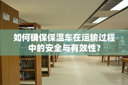 如何确保保温车在运输过程中的安全与有效性？