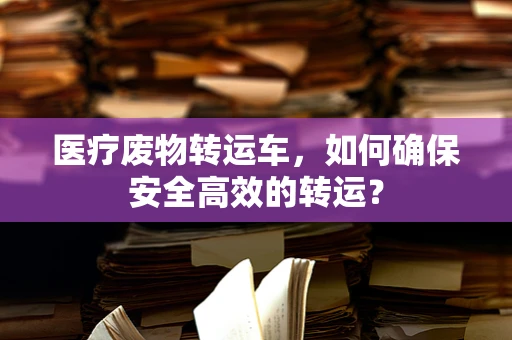 医疗废物转运车，如何确保安全高效的转运？