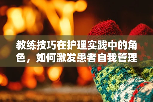 教练技巧在护理实践中的角色，如何激发患者自我管理能力？