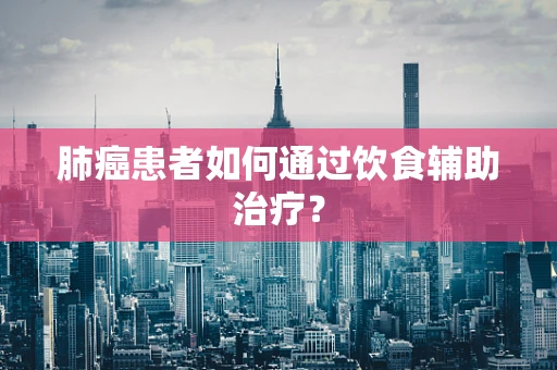 肺癌患者如何通过饮食辅助治疗？