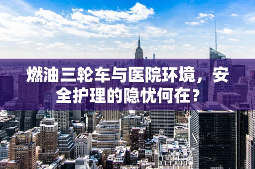 燃油三轮车与医院环境，安全护理的隐忧何在？