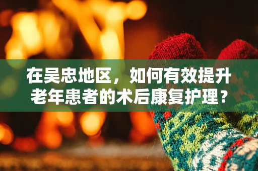 在吴忠地区，如何有效提升老年患者的术后康复护理？