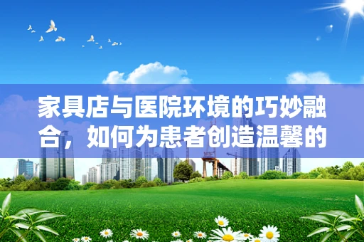 家具店与医院环境的巧妙融合，如何为患者创造温馨的治疗空间？