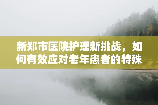 新郑市医院护理新挑战，如何有效应对老年患者的特殊需求？