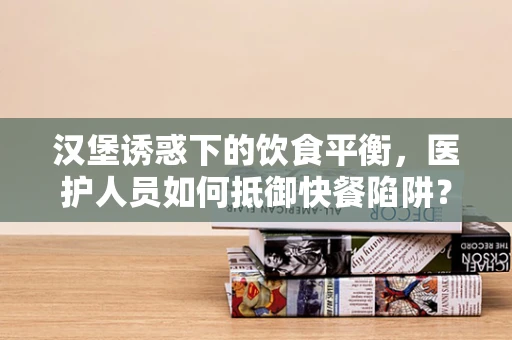 汉堡诱惑下的饮食平衡，医护人员如何抵御快餐陷阱？