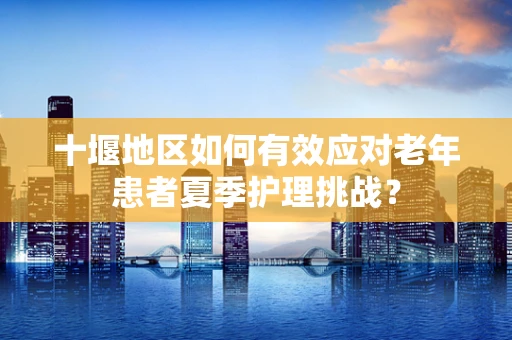 十堰地区如何有效应对老年患者夏季护理挑战？