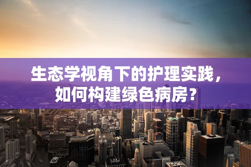 生态学视角下的护理实践，如何构建绿色病房？