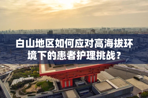 白山地区如何应对高海拔环境下的患者护理挑战？