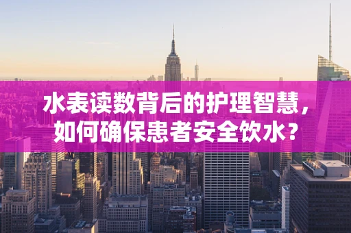 水表读数背后的护理智慧，如何确保患者安全饮水？
