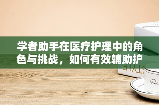 学者助手在医疗护理中的角色与挑战，如何有效辅助护理决策？