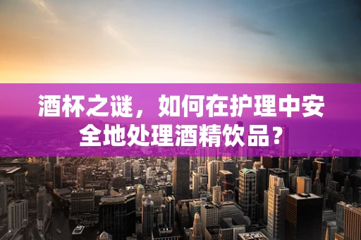 酒杯之谜，如何在护理中安全地处理酒精饮品？