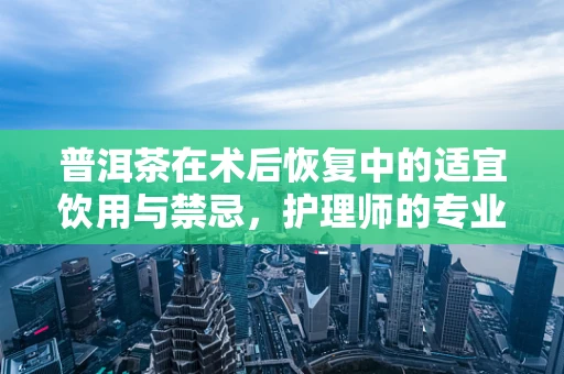 普洱茶在术后恢复中的适宜饮用与禁忌，护理师的专业视角