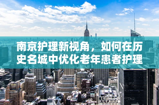南京护理新视角，如何在历史名城中优化老年患者护理服务？