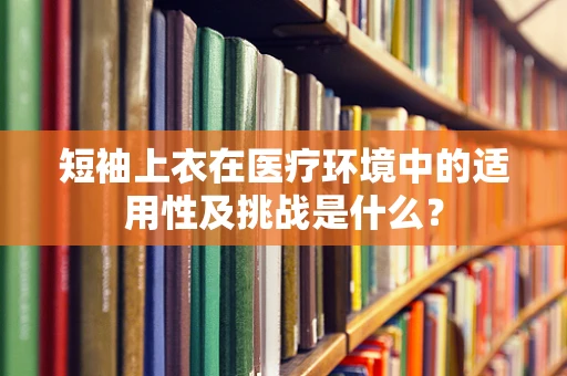 短袖上衣在医疗环境中的适用性及挑战是什么？