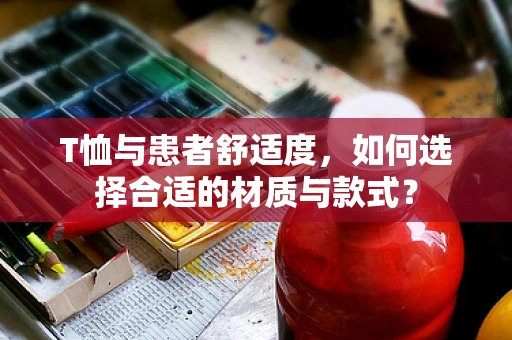 T恤与患者舒适度，如何选择合适的材质与款式？