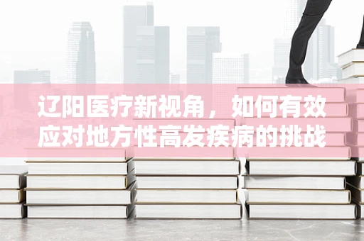 辽阳医疗新视角，如何有效应对地方性高发疾病的挑战？