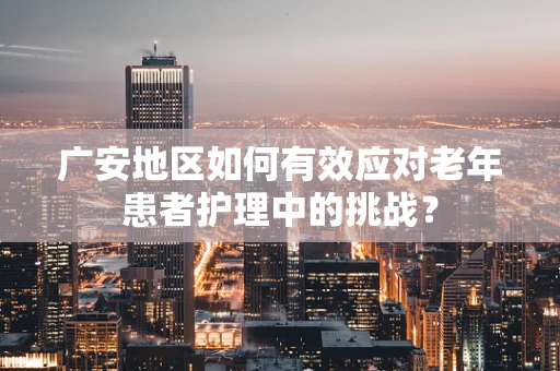 广安地区如何有效应对老年患者护理中的挑战？