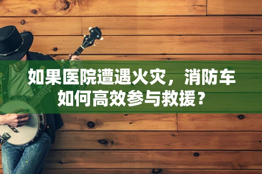 如果医院遭遇火灾，消防车如何高效参与救援？