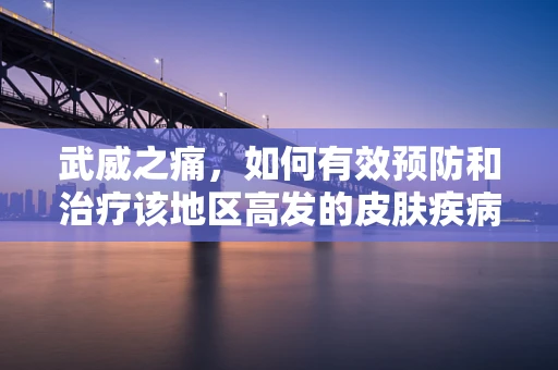 武威之痛，如何有效预防和治疗该地区高发的皮肤疾病？