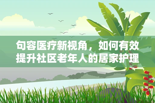 句容医疗新视角，如何有效提升社区老年人的居家护理安全？