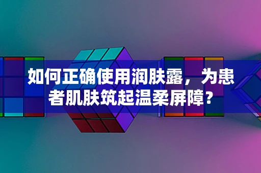如何正确使用润肤露，为患者肌肤筑起温柔屏障？