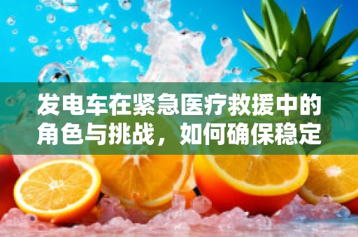 发电车在紧急医疗救援中的角色与挑战，如何确保稳定供电？