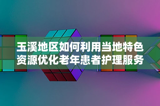 玉溪地区如何利用当地特色资源优化老年患者护理服务？