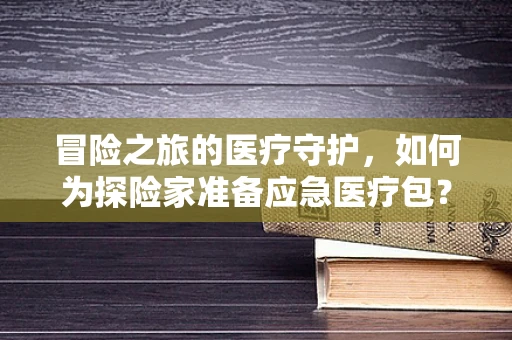 冒险之旅的医疗守护，如何为探险家准备应急医疗包？