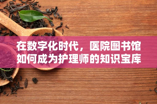 在数字化时代，医院图书馆如何成为护理师的知识宝库？