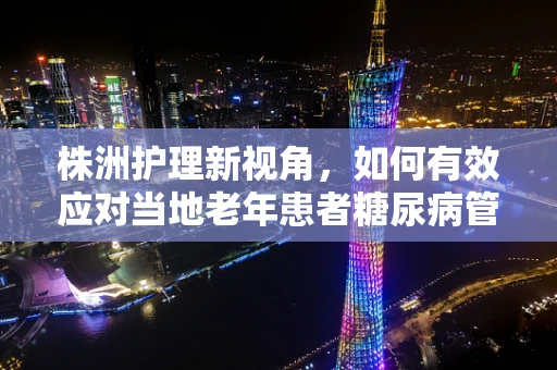 株洲护理新视角，如何有效应对当地老年患者糖尿病管理挑战？