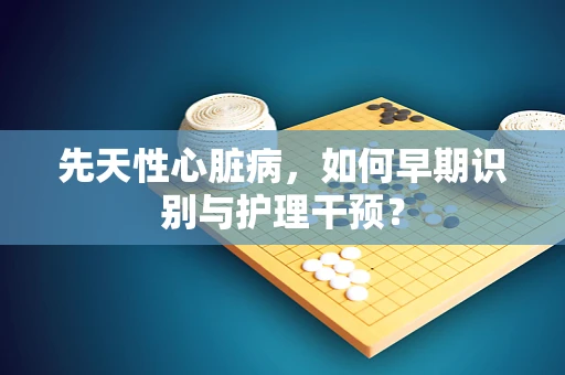 先天性心脏病，如何早期识别与护理干预？