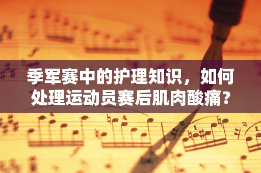 季军赛中的护理知识，如何处理运动员赛后肌肉酸痛？